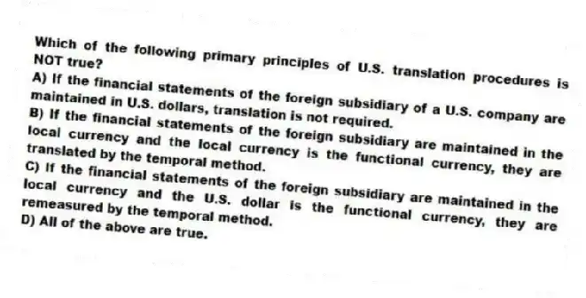 Which of the following primary principles of U.S. translation procedures is NOT true?
A) If the financial statements of the foreign subsidiary of a U.S. company are maintained in U.S. dollars, translation is not required.
B) If the financial statements of the foreign subsidiary are maintained in the local currency and the local currency is the functional currency, they are translated by the temporal method.
C) If the financial statements of the foreign subsidiary are maintained in the local currency and the U.S. dollar is the functional currency, they are remeasured by the temporal method.
D) All of the above are true.