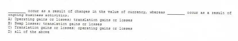 ________ occur as a result of changes in the value of currency, whereas ________ occur as a result of ongoing business activities.
A) Operating gains or losses; translation gains or losses
B) Swap losses; translation gains or losses
C) Translation gains or losses; operating gains or losses
D) all of the above