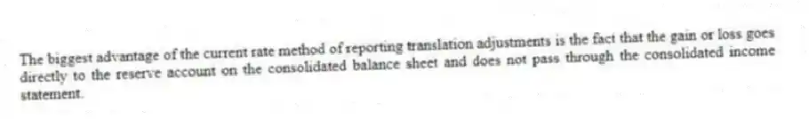 The biggest advantage of the current rate method of reporting translation adjustments is the fact that the gain or loss goes directly to the reserve account on the consolidated balance sheet and does not pass through the consolidated income statement.