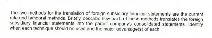 The two methods for the translation of foreign subsidiary financial statements are the current rate and temporal methods. Briefly, describe how each of these methods translates the foreign subsidiary financial statements into the parent company's consolidated statements. Identify when each technique should be used and the major advantage(s) of each.