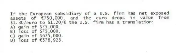 If the European subsidiary of a U.S. firm has net exposed assets of €750,000, and the euro drops in value from $1.30/euro to $1.20/€ the U.S. firm has a translation:
A) gain of $75,000.
B) loss of $75,000.
C) gain of $625,000.
D) loss of €576,923.