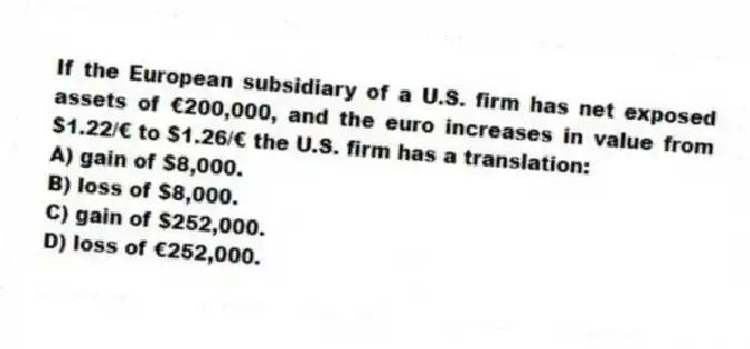 If the European subsidiary of a U.S. firm has net exposed assets of €200,000, and the euro increases in value from $1.22/€ to $1.26/€ the U.S. firm has a translation:
A) gain of $8,000.
B) loss of $8,000.
C) gain of $252,000.
D) loss of €252,000.