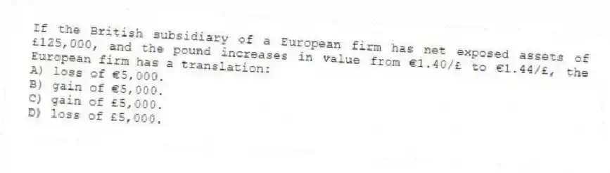If the British subsidiary of a European firm has net exposed assets of £125,000, and the pound increases in value from €1.40/£ to €1.44/£, the European firm has a translation:
A) loss of €5,000.
B) gain of €5,000.
C) gain of £5,000.
D) loss of £5,000.