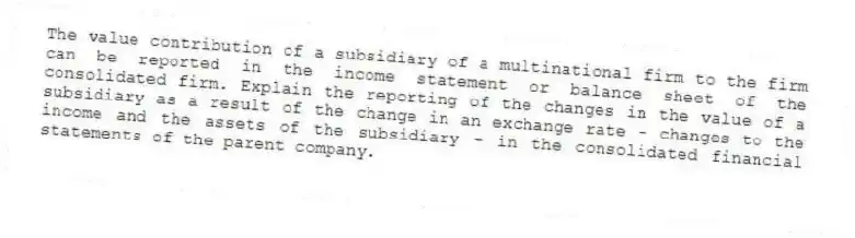 The value contribution of a subsidiary of a multinational firm to the firm can be reported in the income statement or balance sheet of the consolidated firm. Explain the reporting of the changes in the value of a subsidiary as a result of the change in an exchange rate - changes to the income and the assets of the subsidiary - in the consolidated financial statements of the parent company.