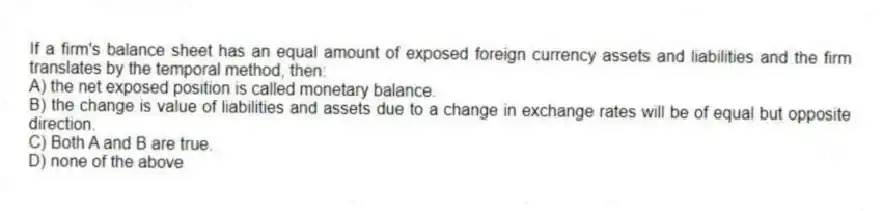 If a firm's balance sheet has an equal amount of exposed foreign currency assets and liabilities and the firm translates by the temporal method, then:
A) the net exposed position is called monetary balance.
B) the change is value of liabilities and assets due to a change in exchange rates will be of equal but opposite direction.
C) Both A and B are true.
D) none of the above