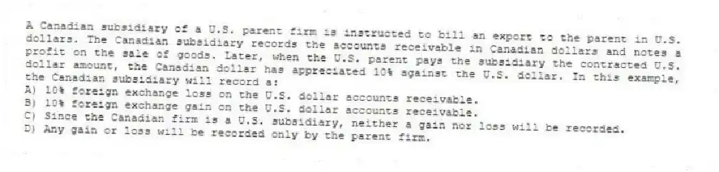 A Canadian subsidiary of a U.S. parent firm is instructed to bill an export to the parent in U.S. dollars. The Canadian subsidiary records the accounts receivable in Canadian dollars and notes a profit on the sale of goods. Later, when the U.S. parent pays the subsidiary the contracted U.S. dollar amount, the Canadian dollar has appreciated 10% against the U.S. dollar. In this example, the Canadian subsidiary will record a:
A) 10% foreign exchange loss on the U.S. dollar accounts receivable.
B) 10% foreign exchange gain on the U.S. dollar accounts receivable.
C) Since the Canadian firm is a U.S. subsidiary, neither a gain nor loss will be recorded.
D) Any gain or loss will be recorded only by the parent firm.