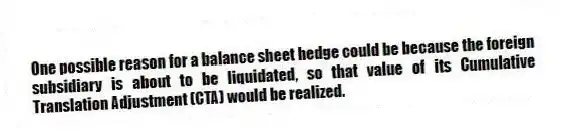 One possible reason for a balance sheet hedge could be because the foreign subsidiary is about to be liquidated, so that value of its Cumulative Translation Adjustment (CTA) would be realized.