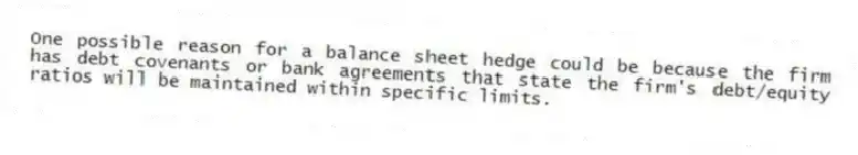One possible reason for a balance sheet hedge could be because the firm has debt covenants or bank agreements that state the firm's debt/equity ratios will be maintained within specific limits.