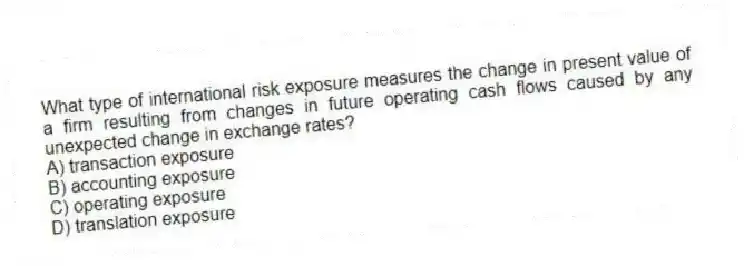 What type of international risk exposure measures the change in present value of a firm resulting from changes in future operating cash flows caused by any unexpected change in exchange rates?
A) transaction exposure
B) accounting exposure
C) operating exposure
D) translation exposure