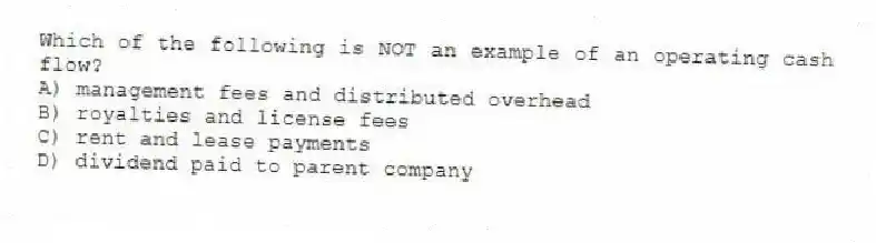 Which of the following is NOT an example of an operating cash flow?
A) management fees and distributed overhead
B) royalties and license fees
C) rent and lease payments
D) dividend paid to parent company