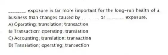 ________ exposure is far more important for the long-run health of a business than changes caused by ________ or ________ exposure.
A) Operating; translation; transaction
B) Transaction; operating; translation
C) Accounting; translation; transaction
D) Translation; operating; transaction