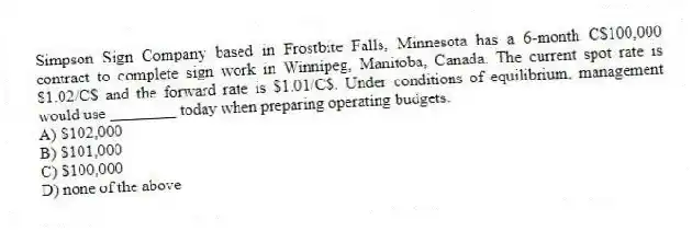 Simpson Sign Company based in Frostbite Falls, Minnesota has a 6-month C$100,000 contract to complete sign work in Winnipeg, Manitoba, Canada. The current spot rate is $1.02/C$ and the forward rate is $1.01/C$. Under conditions of equilibrium, management would use ________ today when preparing operating budgets.
A) $102,000
B) $101,000
C) $100,000
D) none of the above