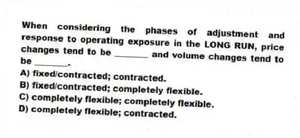 When considering the phases of adjustment and response to operating exposure in the LONG RUN, price changes tend to be ________ and volume changes tend to be ________.
A) fixed/contracted; contracted.
B) fixed/contracted; completely flexible.
C) completely flexible; completely flexible.
D) completely flexible; contracted.