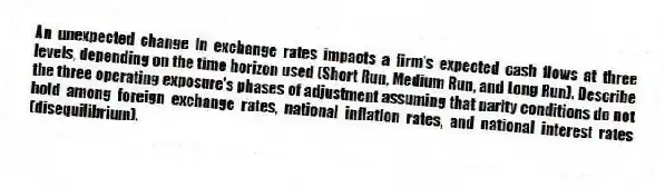 An unexpected change in exchange rates impacts a firm's expected cash flows at three levels, depending on the time horizon used (Short Run, Medium Run, and Long Run). Describe the three operating exposure's phases of adjustment assuming that parity conditions do not hold among foreign exchange rates, national inflation rates, and national interest rates (disequilibrium).