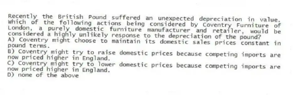 Recently the British Pound suffered an unexpected depreciation in value. Which of the following actions being considered by Coventry Furniture of London, a purely domestic furniture manufacturer and retailer, would be considered a highly unlikely response to the depreciation of the pound?
A) Coventry might choose to maintain its domestic sales prices constant in pound terms.
B) Coventry might try to raise domestic prices because competing imports are now priced higher in England.
C) Coventry might try to lower domestic prices because competing imports are now priced higher in England.
D) none of the above