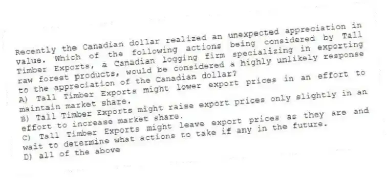 Recently the Canadian dollar realized an unexpected appreciation in value. Which of the following actions being considered by Tall Timber Exports, a Canadian logging firm specializing in exporting raw forest products, would be considered a highly unlikely response to the appreciation of the Canadian dollar?
A) Tall Timber Exports might lower export prices in an effort to maintain market share.
B) Tall Timber Exports might raise export prices only slightly in an effort to increase market share.
C) Tall Timber Exports might leave export prices as they are and wait to determine what actions to take if any in the future.
D) all of the above
