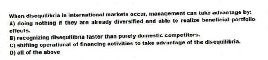 When disequilibria in international markets occur, management can take advantage by:
A) doing nothing if they are already diversified and able to realize beneficial portfolio effects.
B) recognizing disequilibria faster than purely domestic competitors.
C) shifting operational of financing activities to take advantage of the disequilibria.
D) all of the above