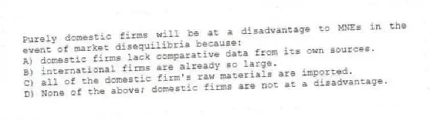 Purely domestic firms will be at a disadvantage to MNEs in the event of market disequilibria because:
A) domestic firms lack comparative data from its own sources.
B) international firms are already so large.
C) all of the domestic firm's raw materials are imported.
D) None of the above; domestic firms are not at a disadvantage.