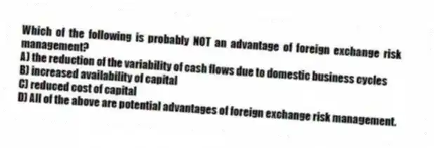 Which of the following is probably NOT an advantage of foreign exchange risk management?
A) the reduction of the variability of cash flows due to domestic business cycles
B) increased availability of capital
C) reduced cost of capital
D) All of the above are potential advantages of foreign exchange risk management.