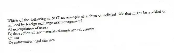 Which of the following is NOT an example of a form of political risk that might be avoided or reduced by foreign exchange risk management?
A) expropriation of assets
B) destruction of raw materials through natural disaster
C) war
D) unfavorable legal changes
