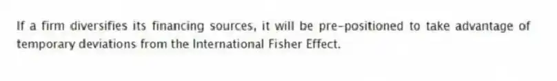 If a firm diversifies its financing sources, it will be pre-positioned to take advantage of temporary deviations from the International Fisher Effect.