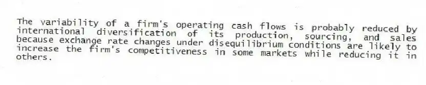 The variability of a firm's operating cash flows is probably reduced by international diversification of its production, sourcing, and sales because exchange rate changes under disequilibrium conditions are likely to increase the firm's competitiveness in some markets while reducing it in others.