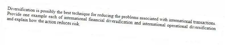 Diversification is possibly the best technique for reducing the problems associated with international transactions. Provide one example each of international financial diversification and international operational diversification and explain how the action reduces risk.
