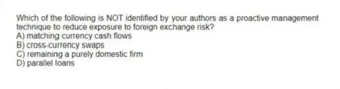 Which of the following is NOT identified by your authors as a proactive management technique to reduce exposure to foreign exchange risk?
A) matching currency cash flows
B) cross-currency swaps
C) remaining a purely domestic firm
D) parallel loans