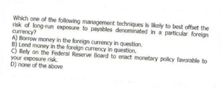 Which one of the following management techniques is likely to best offset the risk of long-run exposure to payables denominated in a particular foreign currency?
A) Borrow money in the foreign currency in question.
B) Lend money in the foreign currency in question.
C) Rely on the Federal Reserve Board to enact monetary policy favorable to your exposure risk.
D) none of the above