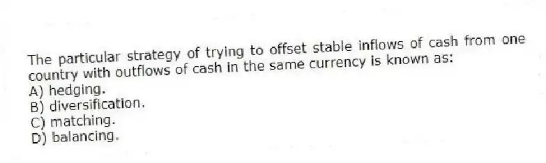 The particular strategy of trying to offset stable inflows of cash from one country with outflows of cash in the same currency is known as:
A) hedging.
B) diversification.
C) matching.
D) balancing.