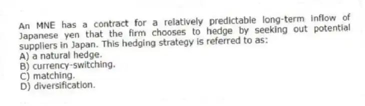 An MNE has a contract for a relatively predictable long-term inflow of Japanese yen that the firm chooses to hedge by seeking out potential suppliers in Japan. This hedging strategy is referred to as:
A) a natural hedge.
B) currency-switching.
C) matching.
D) diversification.