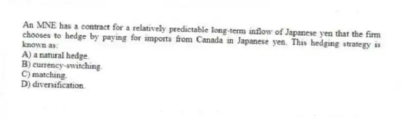 An MNE has a contract for a relatively predictable long-term inflow of Japanese yen that the firm chooses to hedge by paying for imports from Canada in Japanese yen. This hedging strategy is known as:
A) a natural hedge.
B) currency-switching.
C) matching.
D) diversification.