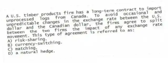 A U.S. timber products firm has a long-term contract to import unprocessed logs from Canada. To avoid occasional and unpredictable changes in the exchange rate between the U.S. dollar and the Canadian dollar, the firms agree to split between the two firms the impact of any exchange rate movement. This type of agreement is referred to as:
A) risk-sharing.
B) currency-switching.
C) matching.
D) a natural hedge.