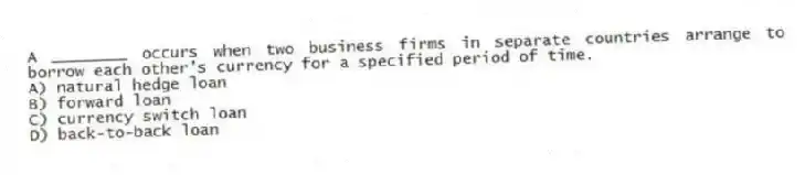 A ________ occurs when two business firms in separate countries arrange to borrow each other's currency for a specified period of time.
A) natural hedge loan
B) forward loan
C) currency switch loan
D) back-to-back loan