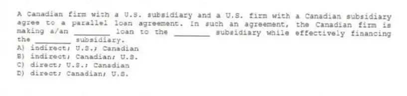 A Canadian firm with a U.S. subsidiary and a U.S. firm with a Canadian subsidiary agree to a parallel loan agreement. In such an agreement, the Canadian firm is making a/an ________ loan to the ________ subsidiary while effectively financing the ________ subsidiary.
A) indirect; U.S.; Canadian
B) indirect; Canadian; U.S.
C) direct; U.S.; Canadian
D) direct; Canadian; U.S.