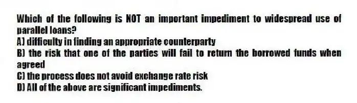 Which of the following is NOT an important impediment to widespread use of parallel loans?
A) difficulty in finding an appropriate counterparty
B) the risk that one of the parties will fail to return the borrowed funds when agreed
C) the process does not avoid exchange rate risk
D) All of the above are significant impediments.
