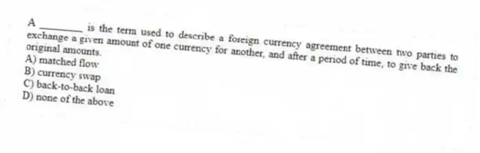 A ________ is the term used to describe a foreign currency agreement between two parties to exchange a given amount of one currency for another, and after a period of time, to give back the original amounts.
A) matched flow
B) currency swap
C) back-to-back loan
D) none of the above