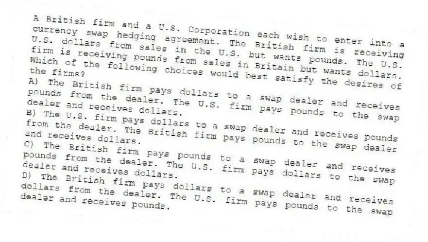A British firm and a U.S. Corporation each wish to enter into a currency swap hedging agreement. The British firm is receiving U.S. dollars from sales in the U.S. but wants pounds. The U.S. firm is receiving pounds from sales in Britain but wants dollars. Which of the following choices would best satisfy the desires of the firms?
A) The British firm pays dollars to a swap dealer and receives pounds from the dealer. The U.S. firm pays pounds to the swap dealer and receives dollars.
B) The U.S. firm pays dollars to a swap dealer and receives pounds from the dealer. The British firm pays pounds to the swap dealer and receives dollars.
C) The British firm pays pounds to a swap dealer and receives pounds from the dealer. The U.S. firm pays dollars to the swap dealer and receives dollars.
D) The British firm pays dollars to a swap dealer and receives dollars from the dealer. The U.S. firm pays pounds to the swap dealer and receives pounds.