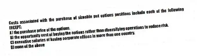 Costs associated with the purchase of sizeable put options positions include each of the following EXCEPT:
A) the purchase price of the options.
B) the opportunity cost of buying the options rather than diversifying operations to reduce risk.
C) executive salaries of having corporate offices in more than one country.
D) none of the above