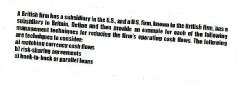 A British firm has a subsidiary in the U.S., and a U.S. firm, known to the British firm, has a subsidiary in Britain. Define and then provide an example for each of the following management techniques for reducing the firm's operating cash flows. The following are techniques to consider:
a) matching currency cash flows
b) risk-sharing agreements
c) back-to-back or parallel loans