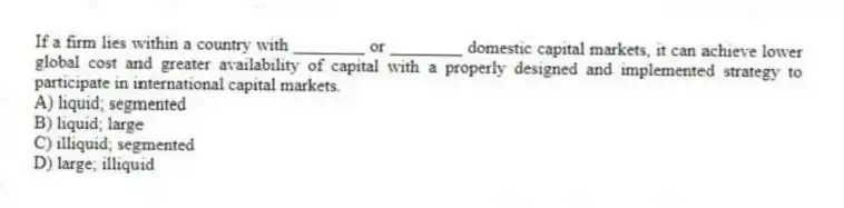 If a firm lies within a country with ________ or ________ domestic capital markets, it can achieve lower global cost and greater availability of capital with a properly designed and implemented strategy to participate in international capital markets.
A) liquid; segmented
B) liquid; large
C) illiquid; segmented
D) large; illiquid
