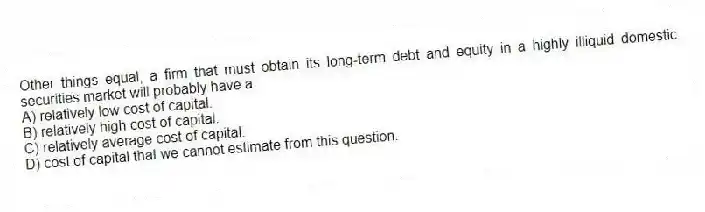 Other things equal, a firm that must obtain its long-term debt and equity in a highly illiquid domestic securities market will probably have a:
A) relatively low cost of capital.
B) relatively high cost of capital.
C) relatively average cost of capital.
D) cost of capital that we cannot estimate from this question.