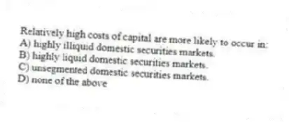 Relatively high costs of capital are more likely to occur in:
A) highly illiquid domestic securities markets.
B) highly liquid domestic securities markets.
C) unsegmented domestic securities markets.
D) none of the above