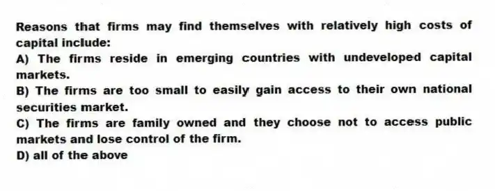 Reasons that firms may find themselves with relatively high costs of capital include:
A) The firms reside in emerging countries with undeveloped capital markets.
B) The firms are too small to easily gain access to their own national securities market.
C) The firms are family owned and they choose not to access public markets and lose control of the firm.
D) all of the above