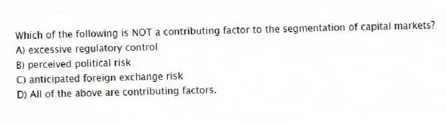 Which of the following is NOT a contributing factor to the segmentation of capital markets?
A) excessive regulatory control
B) perceived political risk
C) anticipated foreign exchange risk
D) All of the above are contributing factors.