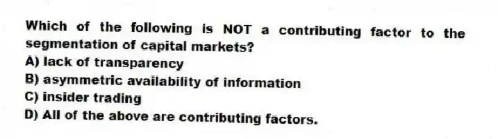 Which of the following is NOT a contributing factor to the segmentation of capital markets?
A) lack of transparency
B) asymmetric availability of information
C) insider trading
D) All of the above are contributing factors.