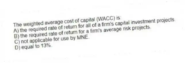 The weighted average cost of capital (WACC) is:
A) the required rate of return for all of a firm's capital investment projects.
B) the required rate of return for a firm's average risk projects.
C) not applicable for use by MNE.
D) equal to 13%.