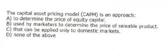 The capital asset pricing model (CAPM) is an approach:
A) to determine the price of equity capital.
B) used by marketers to determine the price of saleable product.
C) that can be applied only to domestic markets.
D) none of the above