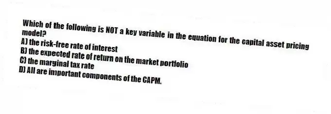 Which of the following is NOT a key variable in the equation for the capital asset pricing model?
A) the risk-free rate of interest
B) the expected rate of return on the market portfolio
C) the marginal tax rate
D) All are important components of the CAPM.
