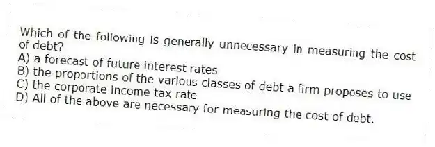Which of the following is generally unnecessary in measuring the cost of debt?
A) a forecast of future interest rates
B) the proportions of the various classes of debt a firm proposes to use
C) the corporate income tax rate
D) All of the above are necessary for measuring the cost of debt.